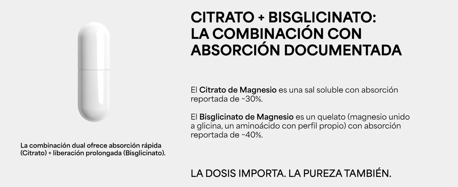 Citrato + Bisglicinato: la combinación con absorción documentada. Citrato de Magnesio: absorción reportada de ~30% · Bisglicinato de Magnesio: absorción reportada de ~40%. Absorción rápida (Citrato) + liberación prolongada (Bisglicinato). La dosis importa. La pureza también. Cápsula blanca.
