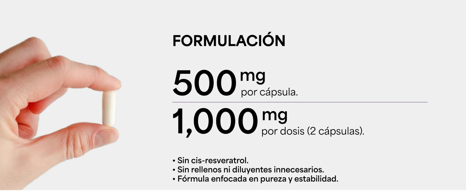 Formulación · 500 mg por cápsula. · 1,000 mg por dosis (2 cápsulas). · Sin cis-resveratrol. · Sin rellenos ni diluyentes innecesarios. · Fórmula enfocada en pureza y estabilidad. Mano sosteniendo una cápsula blanca.