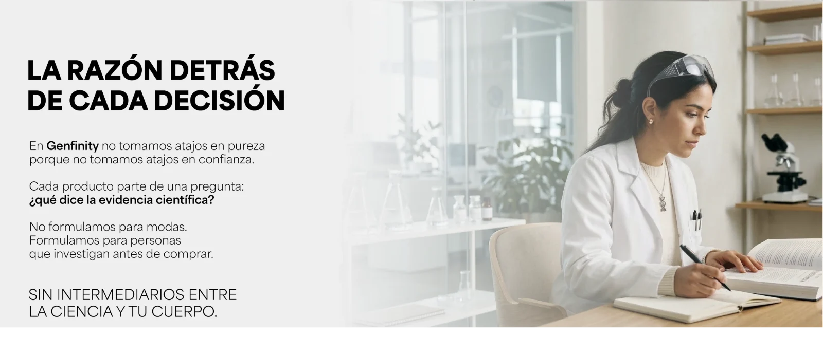 La razón detrás de cada decisión. En Genfinity no tomamos atajos en pureza porque no tomamos atajos en confianza. Cada producto parte de una pregunta: ¿qué dice la evidencia científica? Sin intermediarios entre la ciencia y tu cuerpo. Científica tomando notas en un laboratorio.