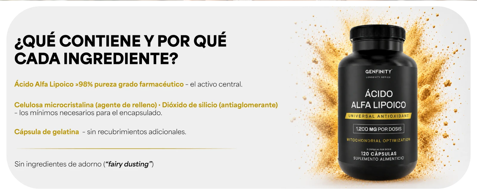 ¿QUÉ CONTIENE Y POR QUÉ CADA INGREDIENTE? · Ácido Alfa Lipoico ≥98% de pureza declarada – el activo central. · Celulosa microcristalina (agente de relleno) · Dióxido de silicio (antiaglomerante) – los mínimos necesarios para el encapsulado. · Cápsula de gelatina – sin recubrimientos adicionales. · Sin ingredientes de adorno (“fairy dusting”). Frasco de Ácido Alfa Lipoico Genfinity con polvo dorado.