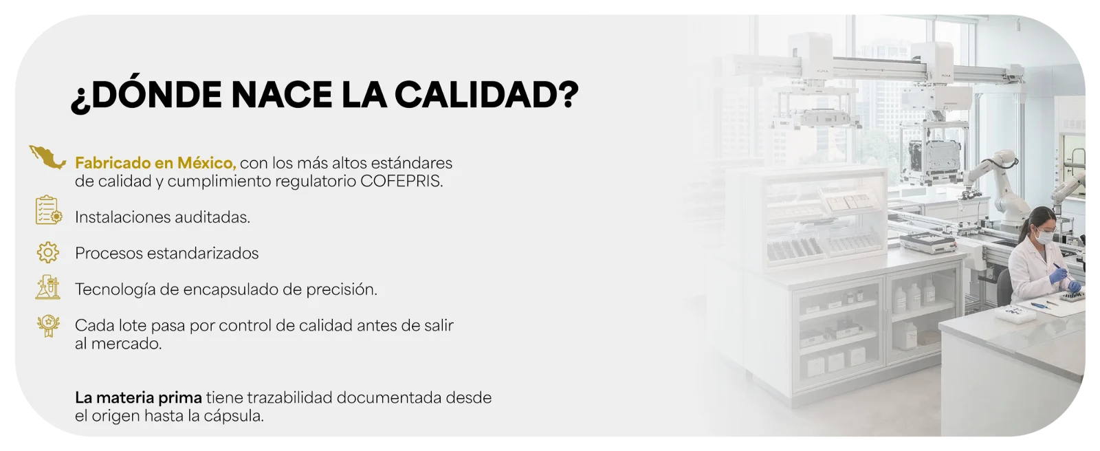 ¿DÓNDE NACE LA CALIDAD? · Fabricado en México, con los más altos estándares de calidad y cumplimiento regulatorio COFEPRIS. · Instalaciones auditadas. · Procesos estandarizados · Tecnología de encapsulado de precisión. · Cada lote pasa por control de calidad antes de salir al mercado. · La materia prima tiene trazabilidad documentada desde el origen hasta la cápsula.