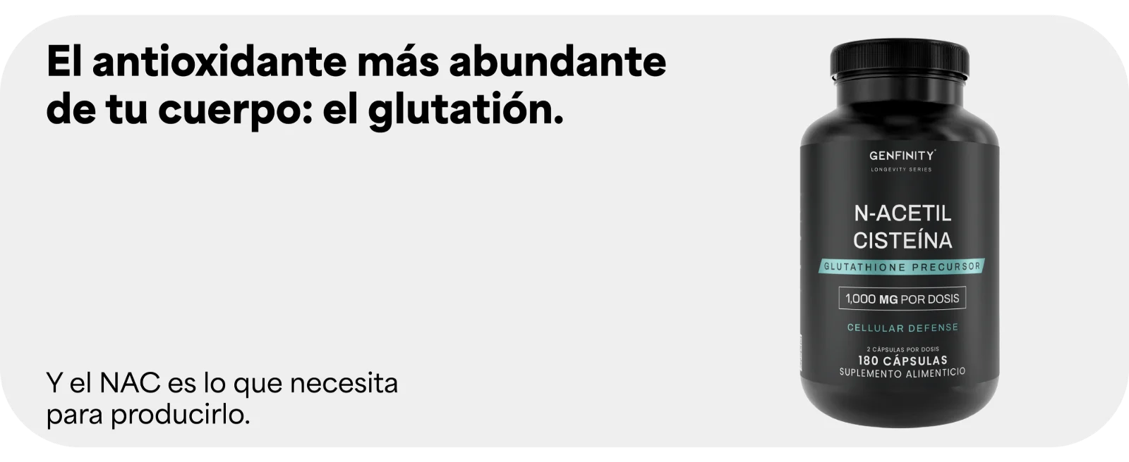 El antioxidante más abundante de tu cuerpo: el glutatión. Y el NAC es lo que necesita para producirlo. Frasco de N-Acetil Cisteína Genfinity de 1,000 mg por dosis, 180 cápsulas.