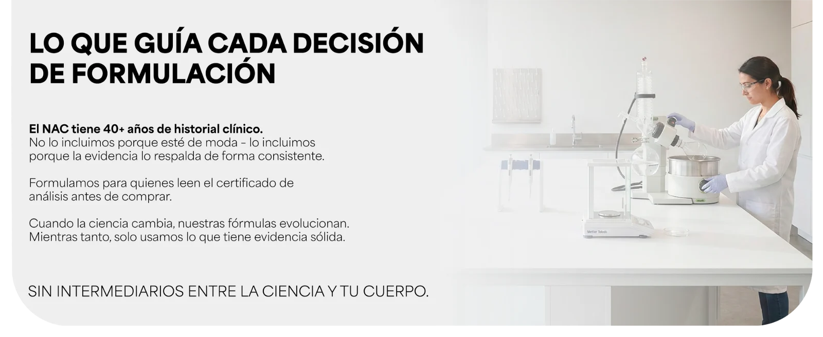 LO QUE GUÍA CADA DECISIÓN DE FORMULACIÓN · El NAC tiene 40+ años de historial clínico. · Cuando la ciencia cambia, nuestras fórmulas evolucionan. · SIN INTERMEDIARIOS ENTRE LA CIENCIA Y TU CUERPO. Científica trabajando en un laboratorio.