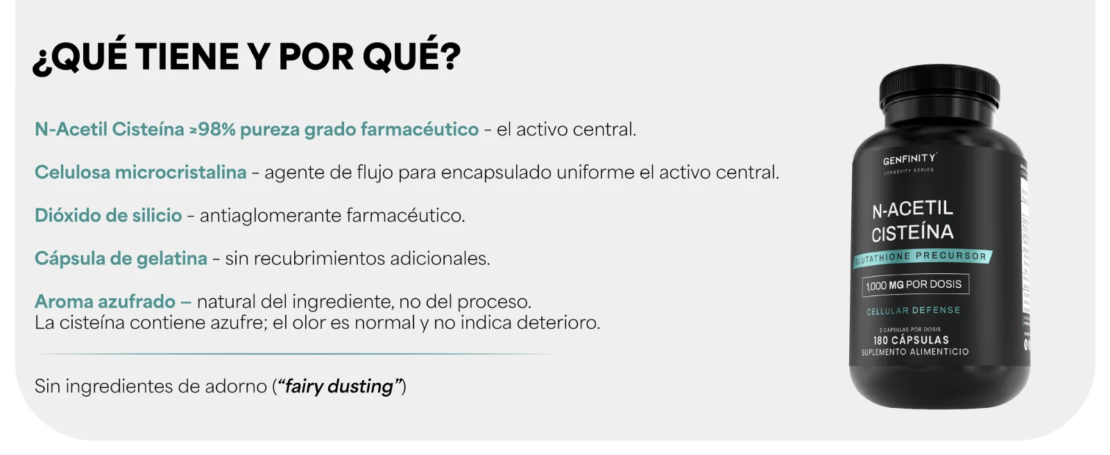 ¿QUÉ TIENE Y POR QUÉ? · N-Acetil Cisteína ≥98% de pureza declarada – el activo central · Celulosa microcristalina · Dióxido de silicio · Cápsula de gelatina – sin recubrimientos adicionales · Aroma azufrado – natural del ingrediente, no del proceso. La cisteína contiene azufre; el olor es normal y no indica deterioro. Frasco de N-Acetil Cisteína Genfinity.