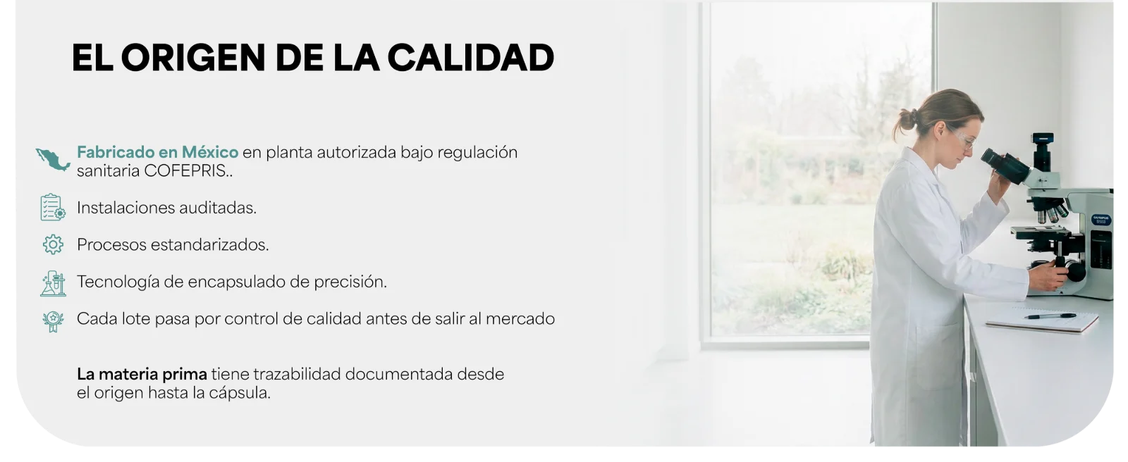 EL ORIGEN DE LA CALIDAD · Fabricado en México en planta autorizada bajo regulación sanitaria COFEPRIS. · Instalaciones auditadas. · Procesos estandarizados. · Tecnología de encapsulado de precisión. · Cada lote pasa por control de calidad antes de salir al mercado. Científica observando por un microscopio.