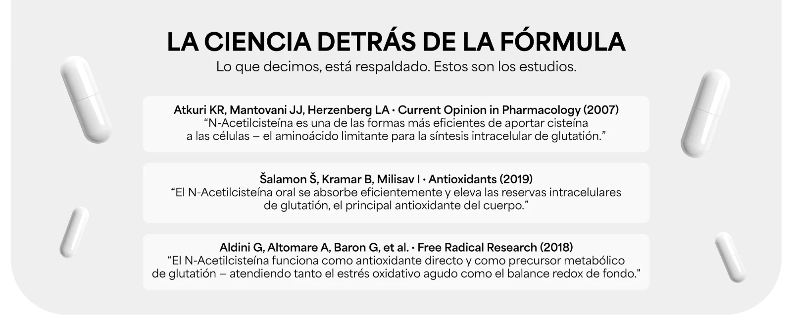 LA CIENCIA DETRÁS DE LA FÓRMULA · Lo que decimos, está respaldado. Estos son los estudios. · Atkuri KR, Mantovani JJ, Herzenberg LA, Current Opinion in Pharmacology (2007) · Šalamon Š, Kramar B, Milisav I, Antioxidants (2019) · Aldini G, Altomare A, Baron G, et al., Free Radical Research (2018)