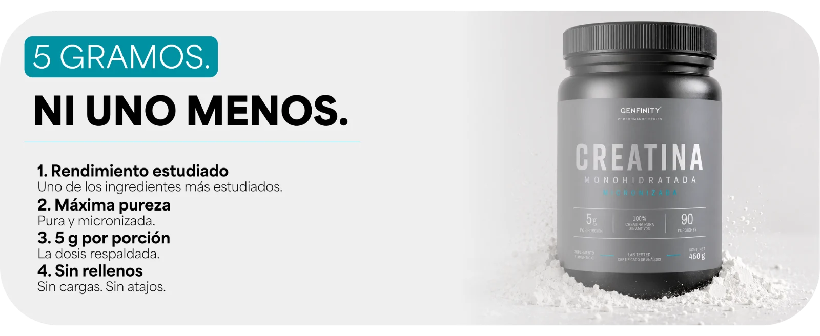 5 GRAMOS. NI UNO MENOS. · 1. Rendimiento estudiado: Uno de los ingredientes más estudiados. · 2. Máxima pureza: Pura y micronizada. · 3. 5 g por porción: La dosis respaldada. · 4. Sin rellenos: Sin cargas. Sin atajos. Frasco de Creatina Monohidratada Micronizada Genfinity sobre polvo blanco.