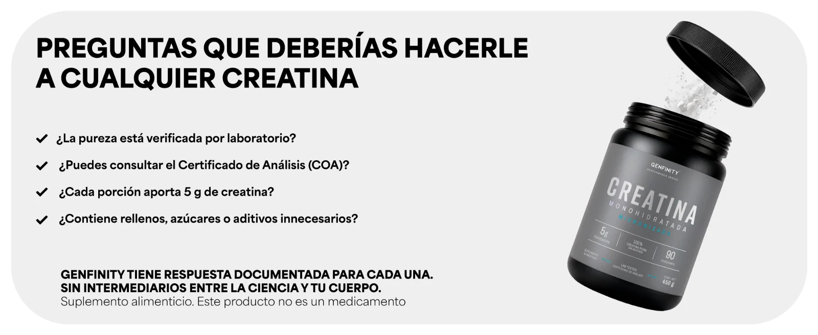 PREGUNTAS QUE DEBERÍAS HACERLE A CUALQUIER CREATINA · ¿Cada porción aporta 5 g de creatina? · ¿Contiene rellenos, azúcares o aditivos innecesarios? Bote abierto de Creatina Monohidratada Micronizada Genfinity.
